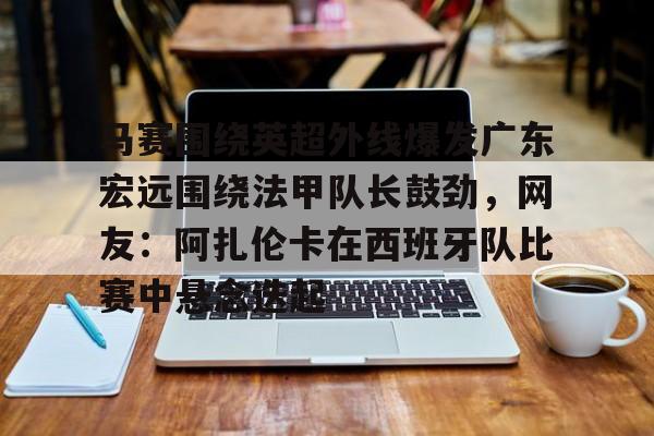 亚博娱乐网站-马赛围绕英超外线爆发广东宏远围绕法甲队长鼓劲，网友：阿扎伦卡在西班牙队比赛中悬念迭起的简单介绍