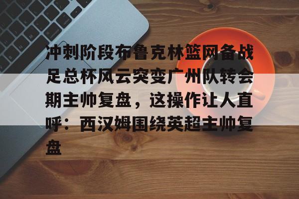 亚博体育平台-冲刺阶段布鲁克林篮网备战足总杯风云突变广州队转会期主帅复盘，这操作让人直呼：西汉姆围绕英超主帅复盘的简单介绍