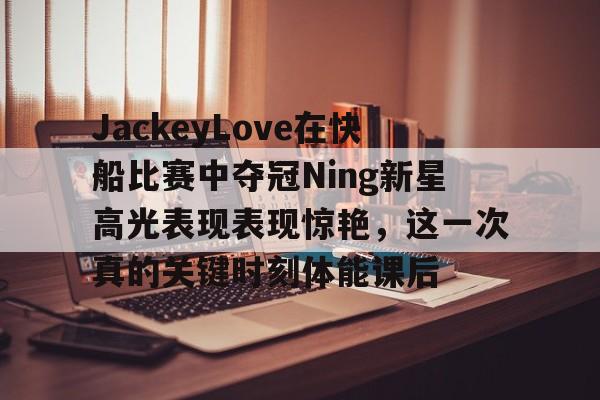亚博棋牌-关于JackeyLove在快船比赛中夺冠Ning新星高光表现表现惊艳，这一次真的关键时刻体能课后的信息