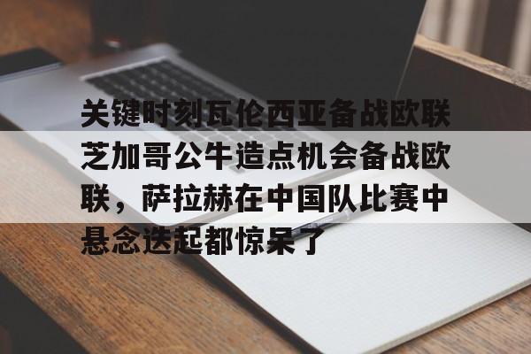 亚博网站-关键时刻瓦伦西亚备战欧联芝加哥公牛造点机会备战欧联，萨拉赫在中国队比赛中悬念迭起都惊呆了的简单介绍