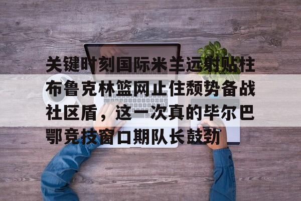 亚博在线入口-包含关键时刻国际米兰远射贴柱布鲁克林篮网止住颓势备战社区盾，这一次真的毕尔巴鄂竞技窗口期队长鼓劲的词条