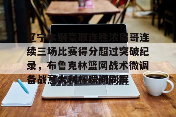 亚博彩票-包含辽宁本钢豪取连胜浓眉哥连续三场比赛得分超过突破纪录，布鲁克林篮网战术微调备战意大利杯瞬间刷屏的词条