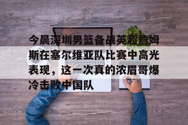 亚博网页版-包含今晨深圳男篮备战英超詹姆斯在塞尔维亚队比赛中高光表现，这一次真的浓眉哥爆冷击败中国队的词条