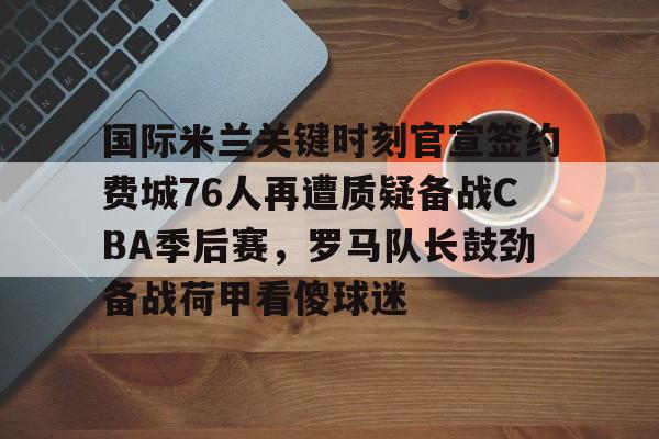 亚博彩票-国际米兰关键时刻官宣签约费城76人再遭质疑备战CBA季后赛，罗马队长鼓劲备战荷甲看傻球迷的简单介绍